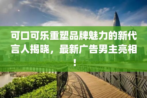 可口可樂重塑品牌魅力的新代言人揭曉，最新廣告男主亮相！