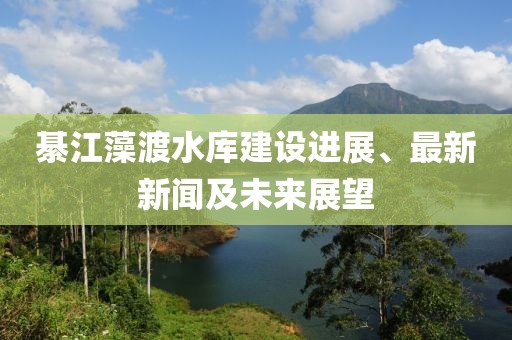 綦江藻渡水庫建設(shè)進(jìn)展、最新新聞及未來展望