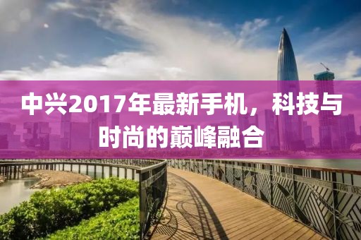 中興2017年最新手機，科技與時尚的巔峰融合