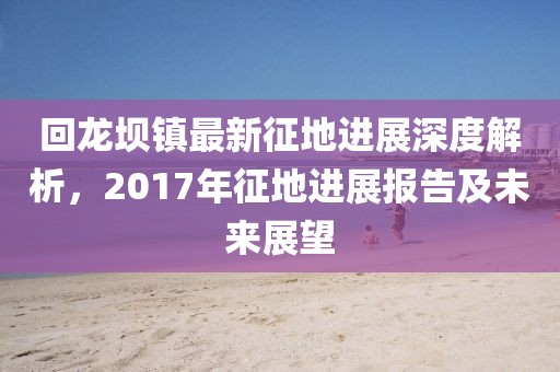 回龍壩鎮(zhèn)最新征地進(jìn)展深度解析，2017年征地進(jìn)展報告及未來展望