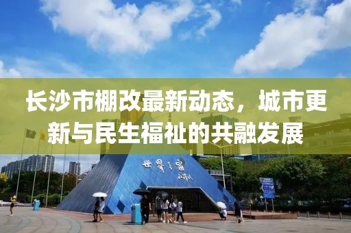 長(zhǎng)沙市棚改最新動(dòng)態(tài)，城市更新與民生福祉的共融發(fā)展