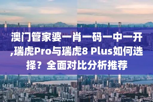 澳門管家婆一肖一碼一中一開,瑞虎Pro與瑞虎8 Plus如何選擇？全面對比分析推薦