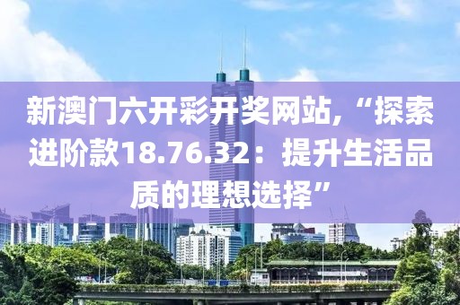 新澳門六開彩開獎網(wǎng)站,“探索進階款18.76.32：提升生活品質(zhì)的理想選擇”