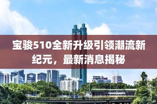 寶駿510全新升級引領(lǐng)潮流新紀元，最新消息揭秘