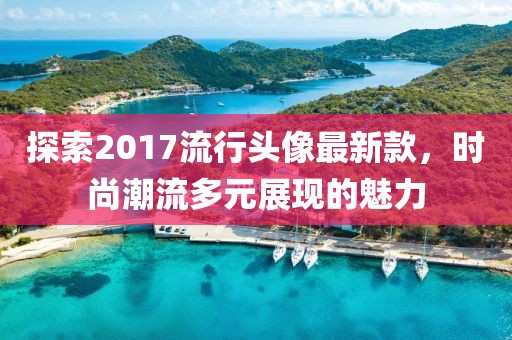 探索2017流行頭像最新款，時尚潮流多元展現(xiàn)的魅力