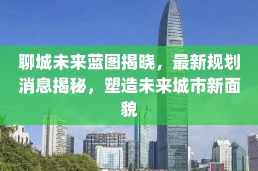 聊城未來藍(lán)圖揭曉，最新規(guī)劃消息揭秘，塑造未來城市新面貌