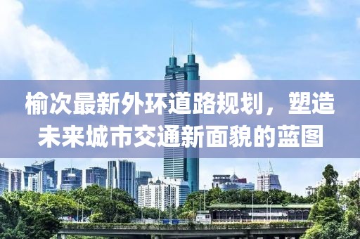 榆次最新外環(huán)道路規(guī)劃，塑造未來城市交通新面貌的藍(lán)圖