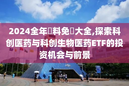 2024全年資料免費(fèi)大全,探索科創(chuàng)醫(yī)藥與科創(chuàng)生物醫(yī)藥ETF的投資機(jī)會(huì)與前景