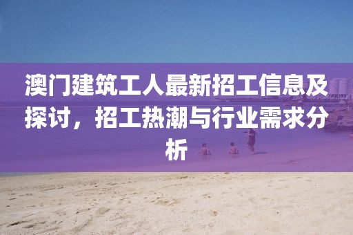 澳門建筑工人最新招工信息及探討，招工熱潮與行業(yè)需求分析