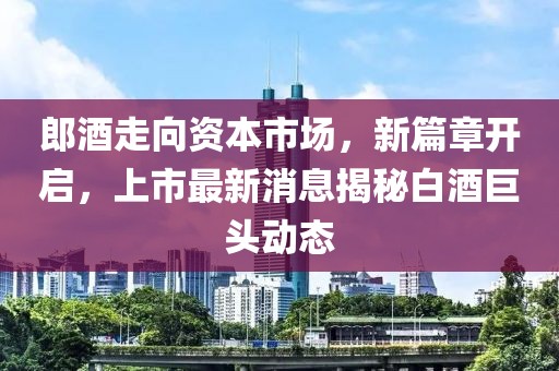 郎酒走向資本市場，新篇章開啟，上市最新消息揭秘白酒巨頭動態(tài)