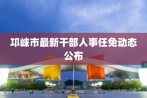 邛崍市最新干部人事任免動態(tài)公布