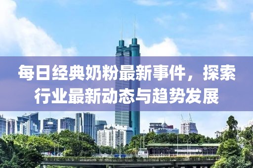 每日經(jīng)典奶粉最新事件，探索行業(yè)最新動(dòng)態(tài)與趨勢發(fā)展