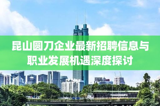 昆山圓刀企業(yè)最新招聘信息與職業(yè)發(fā)展機(jī)遇深度探討