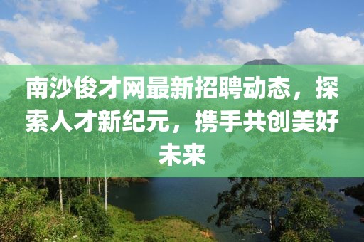 南沙俊才網(wǎng)最新招聘動(dòng)態(tài)，探索人才新紀(jì)元，攜手共創(chuàng)美好未來