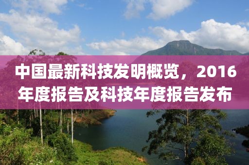 中國(guó)最新科技發(fā)明概覽，2016年度報(bào)告及科技年度報(bào)告發(fā)布