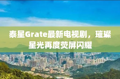 泰星Grate最新電視劇，璀璨星光再度熒屏閃耀