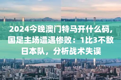 2024今晚澳門特馬開什么碼,國足主場遭遇慘?。?比3不敵日本隊，分析戰(zhàn)術失誤