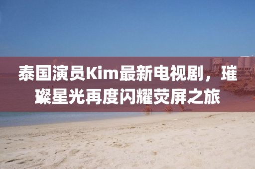 泰國演員Kim最新電視劇，璀璨星光再度閃耀熒屏之旅