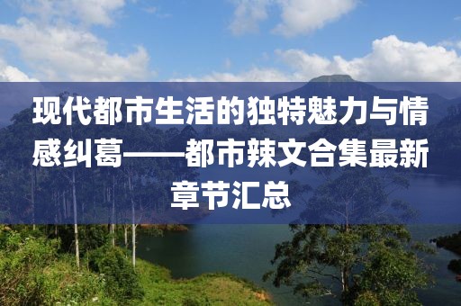 現(xiàn)代都市生活的獨特魅力與情感糾葛——都市辣文合集最新章節(jié)匯總