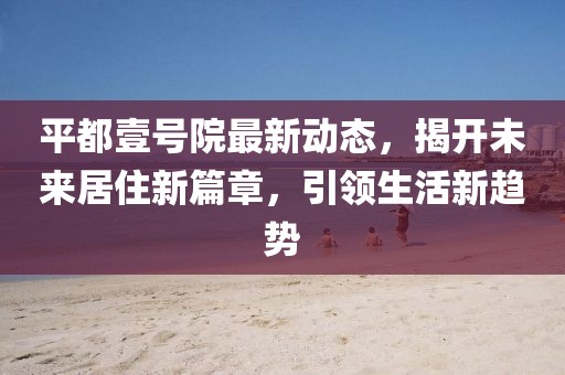 平都壹號院最新動態(tài)，揭開未來居住新篇章，引領(lǐng)生活新趨勢