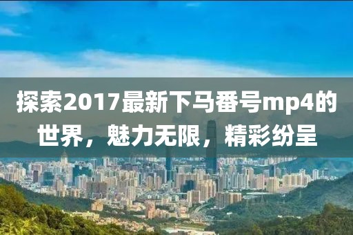 探索2017最新下馬番號mp4的世界，魅力無限，精彩紛呈