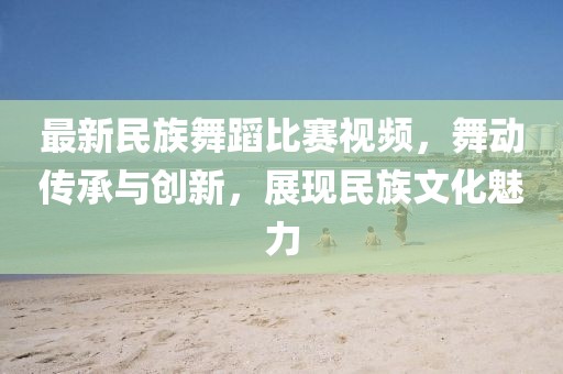 最新民族舞蹈比賽視頻，舞動傳承與創(chuàng)新，展現(xiàn)民族文化魅力