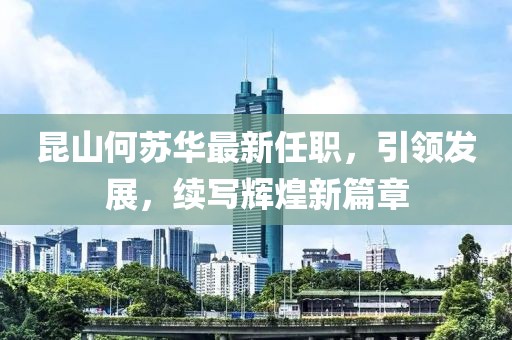 昆山何蘇華最新任職，引領(lǐng)發(fā)展，續(xù)寫(xiě)輝煌新篇章