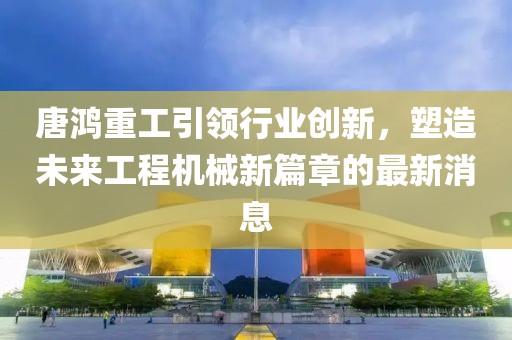 唐鴻重工引領行業(yè)創(chuàng)新，塑造未來工程機械新篇章的最新消息