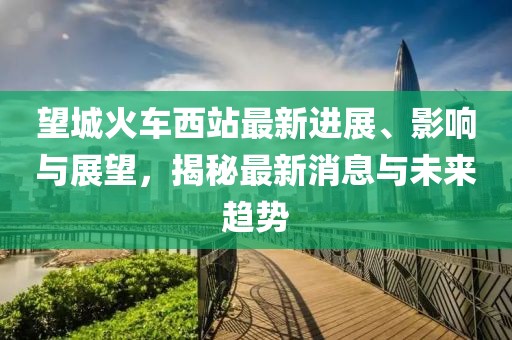 望城火車西站最新進(jìn)展、影響與展望，揭秘最新消息與未來(lái)趨勢(shì)