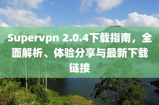 Supervpn 2.0.4下載指南，全面解析、體驗分享與最新下載鏈接