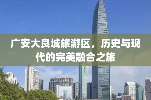 廣安大良城旅游區(qū)，歷史與現(xiàn)代的完美融合之旅