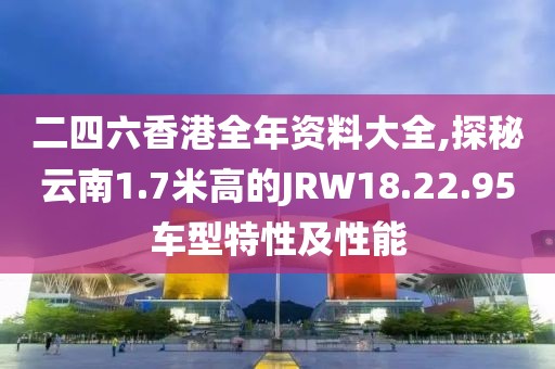 二四六香港全年資料大全,探秘云南1.7米高的JRW18.22.95車型特性及性能