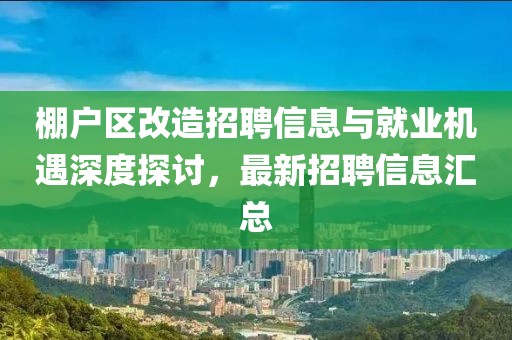 棚戶區(qū)改造招聘信息與就業(yè)機遇深度探討，最新招聘信息匯總