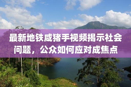 最新地鐵咸豬手視頻揭示社會(huì)問題，公眾如何應(yīng)對(duì)成焦點(diǎn)