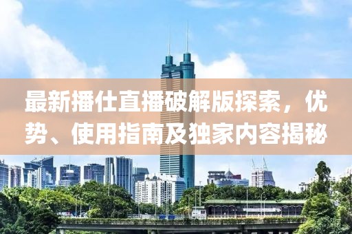 最新播仕直播破解版探索，優(yōu)勢、使用指南及獨家內(nèi)容揭秘