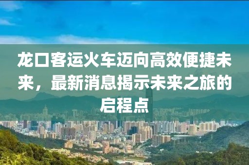 龍口客運火車邁向高效便捷未來，最新消息揭示未來之旅的啟程點