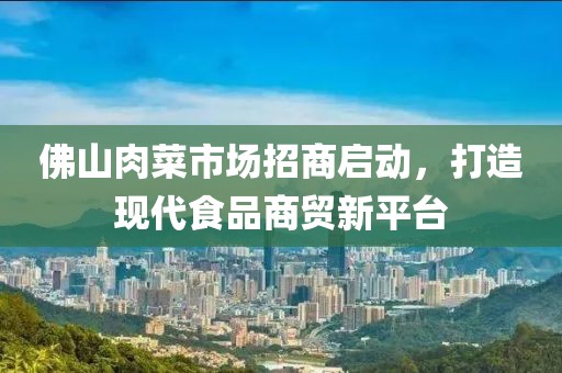 佛山肉菜市場招商啟動，打造現(xiàn)代食品商貿(mào)新平臺