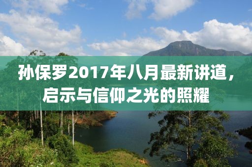 孫保羅2017年八月最新講道，啟示與信仰之光的照耀