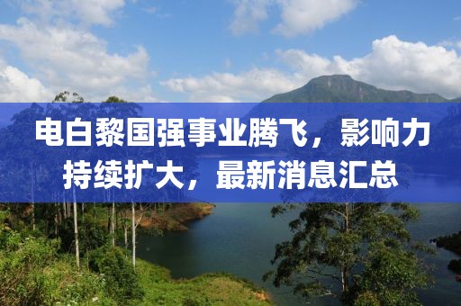 電白黎國強事業(yè)騰飛，影響力持續(xù)擴大，最新消息匯總