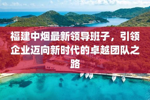 福建中煙最新領(lǐng)導班子，引領(lǐng)企業(yè)邁向新時代的卓越團隊之路