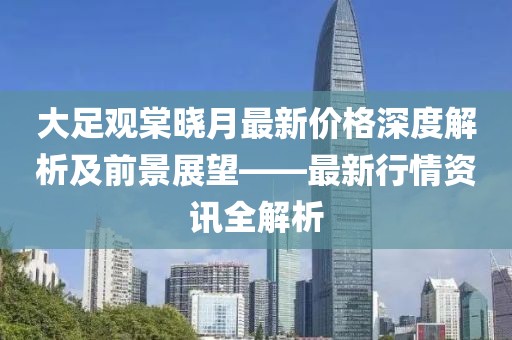 大足觀棠曉月最新價格深度解析及前景展望——最新行情資訊全解析