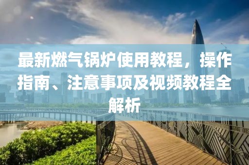 最新燃?xì)忮仩t使用教程，操作指南、注意事項及視頻教程全解析