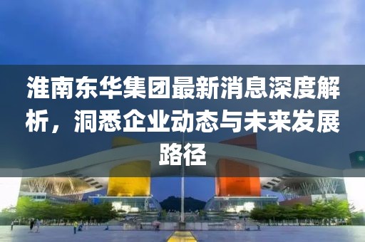 淮南東華集團(tuán)最新消息深度解析，洞悉企業(yè)動(dòng)態(tài)與未來(lái)發(fā)展路徑