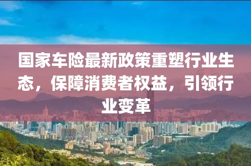 國家車險最新政策重塑行業(yè)生態(tài)，保障消費者權益，引領行業(yè)變革