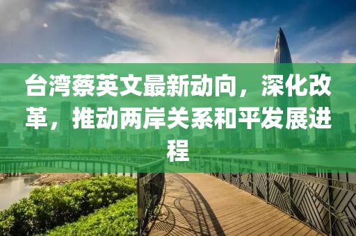 臺灣蔡英文最新動向，深化改革，推動兩岸關系和平發(fā)展進程