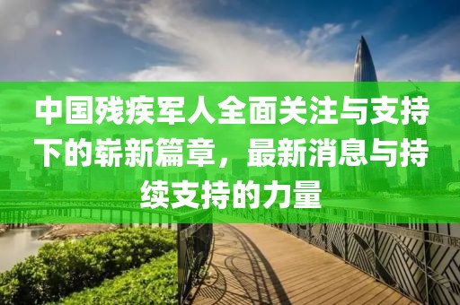 中國殘疾軍人全面關(guān)注與支持下的嶄新篇章，最新消息與持續(xù)支持的力量