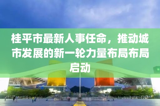 桂平市最新人事任命，推動城市發(fā)展的新一輪力量布局布局啟動