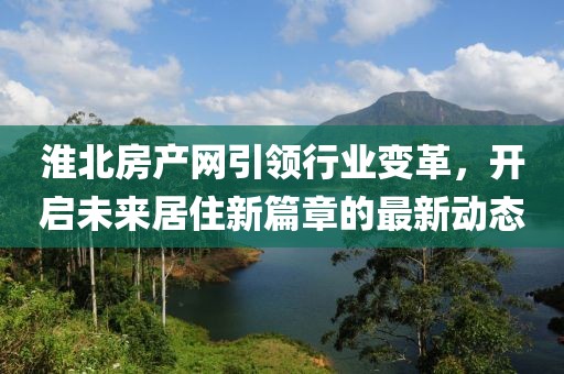 淮北房產網引領行業(yè)變革，開啟未來居住新篇章的最新動態(tài)