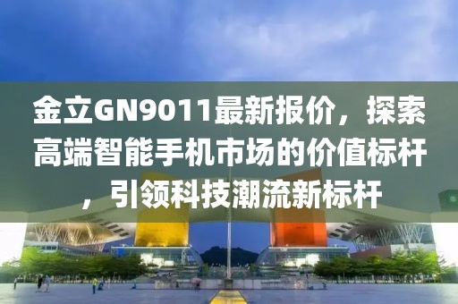 金立GN9011最新報價，探索高端智能手機市場的價值標桿，引領(lǐng)科技潮流新標桿