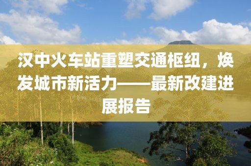 漢中火車站重塑交通樞紐，煥發(fā)城市新活力——最新改建進(jìn)展報告